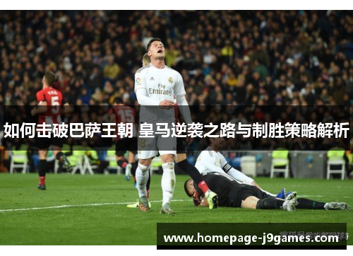 如何击破巴萨王朝 皇马逆袭之路与制胜策略解析