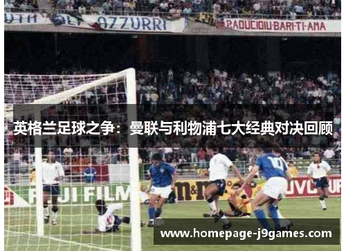 英格兰足球之争:曼联与利物浦七大经典对决回顾 英格兰足球之争:曼联与利物浦七大经典对决回顾