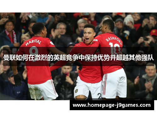 曼联如何在激烈的英超竞争中保持优势并超越其他强队 曼联如何在激烈的英超竞争中保持优势并超越其他强队