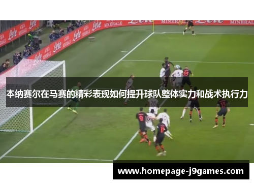 本纳赛尔在马赛的精彩表现如何提升球队整体实力和战术执行力 本纳赛尔在马赛的精彩表现如何提升球队整体实力和战术执行力