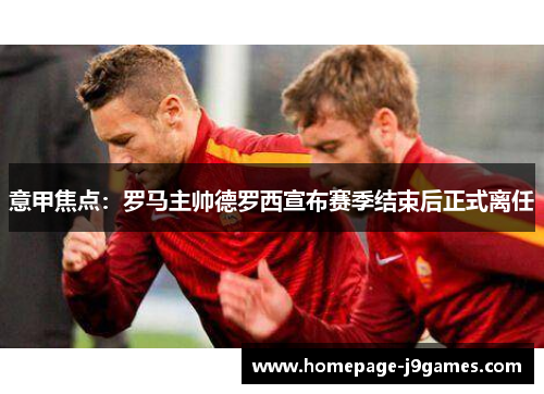 意甲焦点：罗马主帅德罗西宣布赛季结束后正式离任